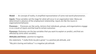 Model : An concept of reality. A simplified representation of some real-world phenomenon.
Inputs: These variables set the stage for what will occur in an organization later. Many are
determined in advance of the employment relationship. inputs are like the nouns in
organizational behavior.
Processes : Processes are like verbs, Actions that individuals, groups, and organizations engage
in as a result of inputs and that lead to certain outcomes
Processes: Outcomes are the key variables that you want to explain or predict, and that are
affected by some other variables.
Attitudes and Stress : positive to negative.
the statement, “I really think my job is great,” is a positive job attitude, and
“My job is boring and tedious” is a negative job attitude
 