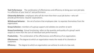 Task Performance The combination of effectiveness and efficiency at doing your core job tasks
is a reflection of your level of task performance .
Citizenship Behavior : employees who will do more than their usual job duties—who will
provide performance beyond expectations.
Withdrawal behavior : the set of actions that employees take to separate themselves from the
organization.
Group Cohesion : members of a group support and validate one another at work
Group Functioning : Group functioning refers to the quantity and quality of a group’s work
output (is more than the sum of individual task performances)
Productivity : The combination of the effectiveness and efficiency of an organization.
Effectiveness :The degree to which an organization meets the needs of its clientele or
customers.
Efficiency : The degree to which an organization can achieve its ends at a low cost.
 