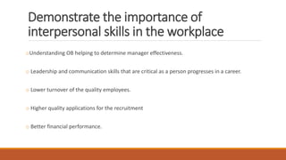 Demonstrate the importance of
interpersonal skills in the workplace
oUnderstanding OB helping to determine manager effectiveness.
o Leadership and communication skills that are critical as a person progresses in a career.
o Lower turnover of the quality employees.
o Higher quality applications for the recruitment
o Better financial performance.
 