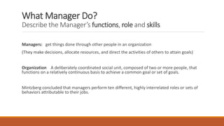 What Manager Do?
Describe the Manager’s functions, role and skills
Managers: get things done through other people in an organization
(They make decisions, allocate resources, and direct the activities of others to attain goals)
Organization A deliberately coordinated social unit, composed of two or more people, that
functions on a relatively continuous basis to achieve a common goal or set of goals.
Mintzberg concluded that managers perform ten different, highly interrelated roles or sets of
behaviors attributable to their jobs.
 