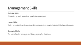 Management Skills
Technical Skills:
The ability to apply Specialized knowledge or expertise
Human Skills:
Ability to work with, understand , and to motivate other people, both individually and in group,.
Conceptual Skills:
The mental ability to analyze and diagnose complex situations.
 