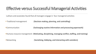 Effective versus Successful Managerial Activities
Luthans and associates found that all managers engage in four managerial activities
 Traditional management (Decision making, planning, and controlling)
Communication (Exchanging routine information and processing paperwork)
Humana resource management (Motivating, disciplining, managing conflict, staffing, and training)
Networking (Socializing, lobbying, and interacting with outsiders)
 