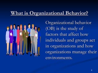 What is Organizational Behavior? Organizational behavior (OB) is the study of factors that affect how individuals and groups act in organizations and how organizations manage their environments. 6 
