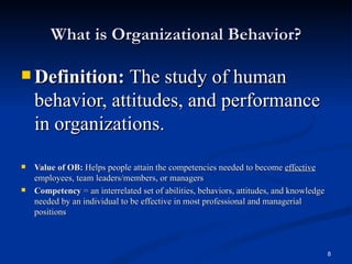 What is Organizational Behavior? Definition:  The study of human behavior, attitudes, and performance in organizations. Value of OB:  Helps people attain the competencies needed to become  effective  employees, team leaders/members, or managers Competency  = an interrelated set of abilities, behaviors, attitudes, and knowledge needed by an individual to be effective in most professional and managerial positions 