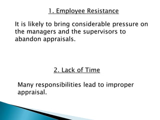 1. Employee Resistance

It is likely to bring considerable pressure on
the managers and the supervisors to
abandon appraisals.



             2. Lack of Time

Many responsibilities lead to improper
appraisal.
 