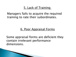 5. Lack of Training

Managers fails to acquire the required
training to rate their subordinates.



         6. Poor Appraisal Forms

Some appraisal forms are deficient they
contain irrelevant performance
dimensions.
 