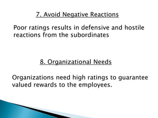 7. Avoid Negative Reactions

Poor ratings results in defensive and hostile
reactions from the subordinates



         8. Organizational Needs

Organizations need high ratings to guarantee
valued rewards to the employees.
 