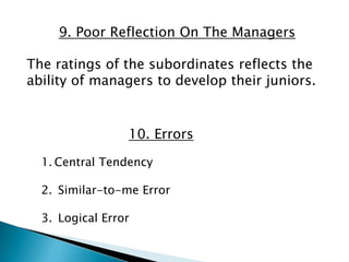 9. Poor Reflection On The Managers

The ratings of the subordinates reflects the
ability of managers to develop their juniors.


                 10. Errors

  1. Central Tendency

  2. Similar-to-me Error

  3. Logical Error
 