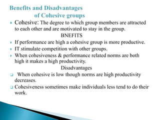  Cohesive: The degree to which group members are attracted
to each other and are motivated to stay in the group.
BNEFITS
 If performance are high a cohesive group is more productive.
 IT stimulate competition with other groups.
 When cohesiveness & performance related norms are both
high it makes a high productivity.
Disadvantages
 When cohesive is low though norms are high productivity
decreases.
 Cohesiveness sometimes make individuals less tend to do their
work.
 