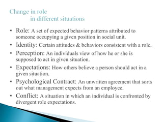 • Role: A set of expected behavior patterns attributed to
someone occupying a given position in social unit.
• Identity: Certain attitudes & behaviors consistent with a role.
• Perception: An individuals view of how he or she is
supposed to act in given situation.
• Expectations: How others believe a person should act in a
given situation.
• Psychological Contract: An unwritten agreement that sorts
out what management expects from an employee.
• Conflict: A situation in which an individual is confronted by
divergent role expectations.
 