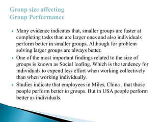  Many evidence indicates that, smaller groups are faster at
completing tasks than are larger ones and also individuals
perform better in smaller groups. Although for problem
solving larger groups are always better.
 One of the most important findings related to the size of
groups is known as Social loafing. Which is the tendency for
individuals to expend less effort when working collectively
than when working individually.
 Studies indicate that employees in Miles, China , that those
people perform better in groups. But in USA people perform
better as individuals.
 