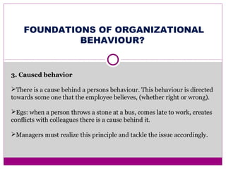 FOUNDATIONS OF ORGANIZATIONAL
BEHAVIOUR?
3. Caused behavior
There is a cause behind a persons behaviour. This behaviour is directed
towards some one that the employee believes, (whether right or wrong).
Egs: when a person throws a stone at a bus, comes late to work, creates
conflicts with colleagues there is a cause behind it.
Managers must realize this principle and tackle the issue accordingly.
 