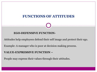 FUNCTIONS OF ATTITUDES
EGO-DEFENSIVE FUNCTION-
Attitudes help employees defend their self image and protect their ego.
Example: A manager who is poor at decision making process.
VALUE-EXPRESSIVE FUNCTION –
People may express their values through their attitudes.
 