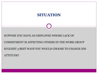 SITUATION
SUPPOSE YOU HAVE AN EMPLOYEE WHOSE LACK OF
COMMITMENT IS AFFECTING OTHERS IN THE WORK GROUP
SUGGEST 3 BEST WAYS YOU WOULD CHOOSE TO CHANGE HIS
ATTITUDE?
 