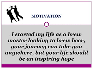 MOTIVATION
I started my life as a brew
master looking to brew beer,
your journey can take you
anywhere, but your life should
be an inspiring hope
 