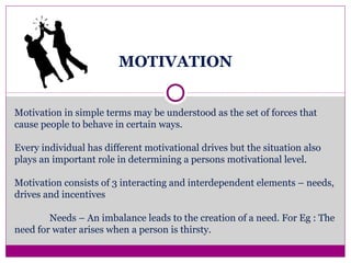 MOTIVATION
Motivation in simple terms may be understood as the set of forces that
cause people to behave in certain ways.
Every individual has different motivational drives but the situation also
plays an important role in determining a persons motivational level.
Motivation consists of 3 interacting and interdependent elements – needs,
drives and incentives
Needs – An imbalance leads to the creation of a need. For Eg : The
need for water arises when a person is thirsty.
 
