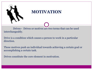 MOTIVATION
Drives– Drives or motives are two terms that can be used
interchangeably.
Drive is a condition which causes a person to work in a particular
direction.
These motives push an individual towards achieving a certain goal or
accomplishing a certain task.
Drives constitute the core element in motivation.
 
