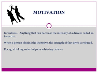 MOTIVATION
Incentives– Anything that can decrease the intensity of a drive is called an
incentive.
When a person obtains the incentive, the strength of that drive is reduced.
For eg: drinking water helps in achieving balance.
 