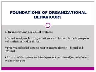 FOUNDATIONS OF ORGANIZATIONAL
BEHAVIOUR?
4. Organizations are social systems
Behaviour of people in organizations are influenced by their groups as
well as their individual drives.
Two types of social systems exist in an organization – formal and
informal
All parts of the system are interdependent and are subject to influence
by any other part.
 