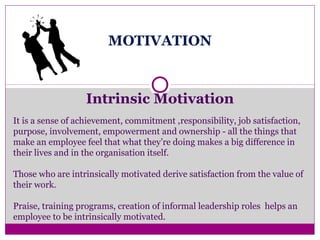 MOTIVATION
Intrinsic Motivation
It is a sense of achievement, commitment ,responsibility, job satisfaction,
purpose, involvement, empowerment and ownership - all the things that
make an employee feel that what they’re doing makes a big difference in
their lives and in the organisation itself.
Those who are intrinsically motivated derive satisfaction from the value of
their work.
Praise, training programs, creation of informal leadership roles helps an
employee to be intrinsically motivated.
 