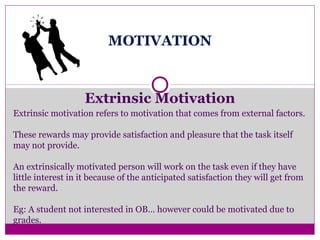 MOTIVATION
Extrinsic Motivation
Extrinsic motivation refers to motivation that comes from external factors.
These rewards may provide satisfaction and pleasure that the task itself
may not provide.
An extrinsically motivated person will work on the task even if they have
little interest in it because of the anticipated satisfaction they will get from
the reward.
Eg: A student not interested in OB… however could be motivated due to
grades.
 