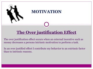 MOTIVATION
The Over justification Effect
The over justification effect occurs when an external incentive such as
money decreases a persons intrinsic motivation to perform a task.
In an over justified effect I contribute my behavior to an extrinsic factor
than to intrinsic reasons.
 