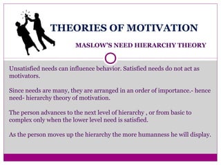 THEORIES OF MOTIVATION
MASLOW’S NEED HIERARCHY THEORY
Unsatisfied needs can influence behavior. Satisfied needs do not act as
motivators.
Since needs are many, they are arranged in an order of importance.- hence
need- hierarchy theory of motivation.
The person advances to the next level of hierarchy , or from basic to
complex only when the lower level need is satisfied.
As the person moves up the hierarchy the more humanness he will display.
 