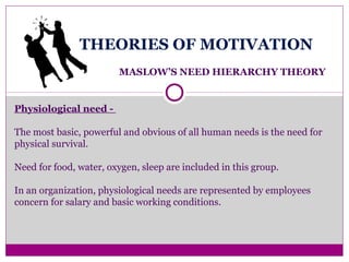 THEORIES OF MOTIVATION
MASLOW’S NEED HIERARCHY THEORY
Physiological need -
The most basic, powerful and obvious of all human needs is the need for
physical survival.
Need for food, water, oxygen, sleep are included in this group.
In an organization, physiological needs are represented by employees
concern for salary and basic working conditions.
 