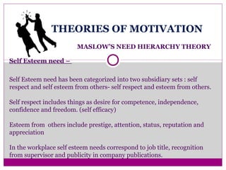 THEORIES OF MOTIVATION
MASLOW’S NEED HIERARCHY THEORY
Self Esteem need –
Self Esteem need has been categorized into two subsidiary sets : self
respect and self esteem from others- self respect and esteem from others.
Self respect includes things as desire for competence, independence,
confidence and freedom. (self efficacy)
Esteem from others include prestige, attention, status, reputation and
appreciation
In the workplace self esteem needs correspond to job title, recognition
from supervisor and publicity in company publications.
 