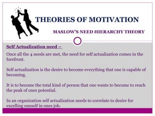 THEORIES OF MOTIVATION
MASLOW’S NEED HIERARCHY THEORY
Self Actualization need –
Once all the 4 needs are met, the need for self actualization comes in the
forefront.
Self actualization is the desire to become everything that one is capable of
becoming.
It is to become the total kind of person that one wants to become to reach
the peak of ones potential.
In an organization self actualization needs to correlate to desire for
excelling oneself in ones job.
.
 