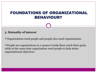 FOUNDATIONS OF ORGANIZATIONAL
BEHAVIOUR?
5. Mutuality of interest
Organizations need people and people also need organizations.
People see organizations as a means to help them reach their goals,
while at the same time organization need people to help attain
organizational objectives.
 