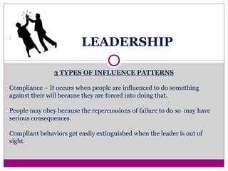 LEADERSHIP
3 TYPES OF INFLUENCE PATTERNS
Compliance – It occurs when people are influenced to do something
against their will because they are forced into doing that.
People may obey because the repercussions of failure to do so may have
serious consequences.
Compliant behaviors get easily extinguished when the leader is out of
sight.
.
 
