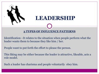 LEADERSHIP
3 TYPES OF INFLUENCE PATTERNS
Identification –It relates to the situation when people perform what the
leader wants them to because they like him / her.
People want to put forth the effort to please the person.
This liking may be either because the leader is attractive, likeable, acts a
role model.
Such a leader has charisma and people voluntarily obey him.
.
 