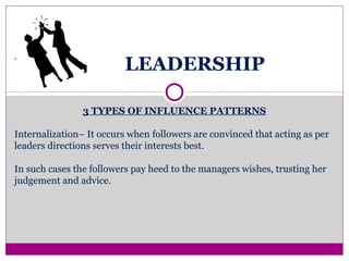 LEADERSHIP
3 TYPES OF INFLUENCE PATTERNS
Internalization– It occurs when followers are convinced that acting as per
leaders directions serves their interests best.
In such cases the followers pay heed to the managers wishes, trusting her
judgement and advice.
.
 