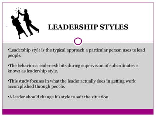 .
LEADERSHIP STYLES
•Leadership style is the typical approach a particular person uses to lead
people.
•The behavior a leader exhibits during supervision of subordinates is
known as leadership style.
•This study focuses in what the leader actually does in getting work
accomplished through people.
•A leader should change his style to suit the situation.
 