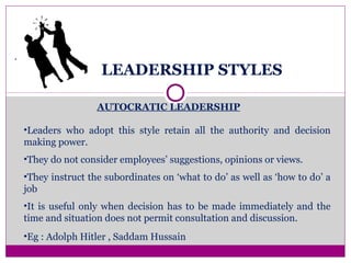 LEADERSHIP STYLES
.
AUTOCRATIC LEADERSHIP
•Leaders who adopt this style retain all the authority and decision
making power.
•They do not consider employees’ suggestions, opinions or views.
•They instruct the subordinates on ‘what to do’ as well as ‘how to do’ a
job
•It is useful only when decision has to be made immediately and the
time and situation does not permit consultation and discussion.
•Eg : Adolph Hitler , Saddam Hussain
 