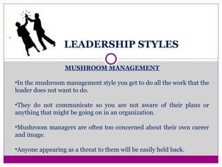 LEADERSHIP STYLES
.
MUSHROOM MANAGEMENT
•In the mushroom management style you get to do all the work that the
leader does not want to do.
•They do not communicate so you are not aware of their plans or
anything that might be going on in an organization.
•Mushroom managers are often too concerned about their own career
and image.
•Anyone appearing as a threat to them will be easily held back.
 