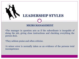 LEADERSHIP STYLES
.
MICRO MANAGEMENT
•The manager in question acts as if the subordinate is incapable of
doing the job, giving close instructions and checking everything the
person does.
•They seldom praise and often criticize.
•A minor error is normally taken as an evidence of the persons total
incompetence.
 
