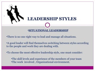 LEADERSHIP STYLES
.
•SITUATIONAL LEADERSHIP
•There is no one right way to lead and manage all situations.
•A good leader will find themselves switching between styles according
to the people and work they are dealing with.
•To choose the most effective leadership style, one must consider:
•The skill levels and experience of the members of your team
•The work involved , Organizational environment.
 