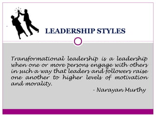 LEADERSHIP STYLES
.
Transformational leadership is a leadership
when one or more persons engage with others
in such a way that leaders and followers raise
one another to higher levels of motivation
and morality.
- Narayan Murthy
 