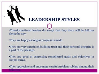 LEADERSHIP STYLES
.
•Transformational leaders do accept that they there will be failures
along the way.
•They are happy as long as progress is made.
•They are very careful on building trust and their personal integrity is
a part of the package.
•They are good at expressing complicated goals and objectives in
simple terms.
•They appreciate and encourage careful problem solving among their
followers.
 