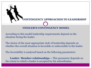 CONTINGENCY APPROACHES TO LEADERSHIP
.
FIEDLER’S CONTINGENCY MODEL
According to this model leadership requirements depend on the
situation facing the leader.
The choice of the most appropriate style of leadership depends on
whether the overall situation is favorable or unfavorable to the leader.
The favorability is analyzed based on the following parameters:
Leader- Member relationships – This parameter depends on
the extent to which a leader is accepted by his subordinates.
 