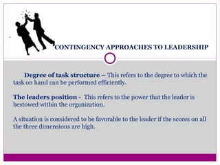CONTINGENCY APPROACHES TO LEADERSHIP
.
Degree of task structure – This refers to the degree to which the
task on hand can be performed efficiently.
The leaders position - This refers to the power that the leader is
bestowed within the organization.
A situation is considered to be favorable to the leader if the scores on all
the three dimensions are high.
 