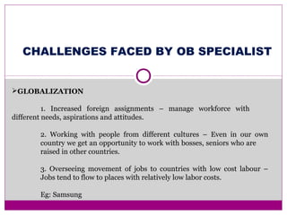 GLOBALIZATION
1. Increased foreign assignments – manage workforce with
different needs, aspirations and attitudes.
2. Working with people from different cultures – Even in our own
country we get an opportunity to work with bosses, seniors who are
raised in other countries.
3. Overseeing movement of jobs to countries with low cost labour –
Jobs tend to flow to places with relatively low labor costs.
Eg: Samsung
CHALLENGES FACED BY OB SPECIALIST
 