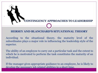 CONTINGENCY APPROACHES TO LEADERSHIP
.
HERSEY AND BLANCHARD’S SITUATIONAL THEORY
According to the situational theory, the maturity level of the
subordinates plays a major role in influencing the leadership style of the
superior.
The ability of an employee to carry out a particular task and the extent to
which he is motivated to perform the task constitutes the maturity of an
individual.
If the manager gives appropriate guidance to an employee, he is likely to
develop the necessary job related abilities in a short time.
 