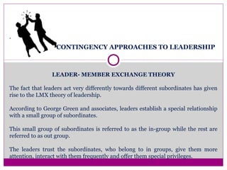 CONTINGENCY APPROACHES TO LEADERSHIP
LEADER- MEMBER EXCHANGE THEORY
The fact that leaders act very differently towards different subordinates has given
rise to the LMX theory of leadership.
According to George Green and associates, leaders establish a special relationship
with a small group of subordinates.
This small group of subordinates is referred to as the in-group while the rest are
referred to as out group.
The leaders trust the subordinates, who belong to in groups, give them more
attention, interact with them frequently and offer them special privileges.
.
 