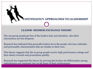CONTINGENCY APPROACHES TO LEADERSHIP
LEADER- MEMBER EXCHANGE THEORY
The out group people get less of the leaders time and attention. Also their
interactions are less frequent.
Research has indicated that generally leaders favor the people who have attitudes
and personality characteristics that are similar to their own.
This theory suggests that the in group people receive high performance ratings and
thus obtain rewards and promotions quickly.
Research has supported the theory by proving that leaders do differentiate among
subordinates not randomly but on the basis of their performance.
.
 