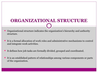 ORGANIZATIONAL STRUCTURE
 Organizational structure indicates the organization’s hierarchy and authority
structure.
 It is a formal allocation of work roles and administrative mechanisms to control
and integrate work activities.
 It defines how job tasks are formally divided, grouped and coordinated.
 It is an established pattern of relationships among various components or parts
of the organization.
 