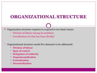 ORGANIZATIONAL STRUCTURE
 Organization structure requires to respond to two basic issues:
 Division of labour among its members
 Coordination of what has been divided
 Organizational structure needs five elements to be addressed:
 Division of labour
 Span of control
 Delegation of authority
 Departmentalization
 Centralization
 Decentralization
 