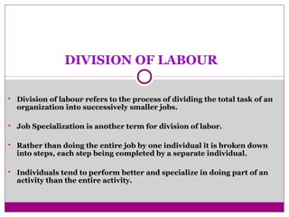 DIVISION OF LABOUR
 Division of labour refers to the process of dividing the total task of an
organization into successively smaller jobs.
 Job Specialization is an0ther term for division of labor.
 Rather than doing the entire job by one individual it is broken down
into steps, each step being completed by a separate individual.
 Individuals tend to perform better and specialize in doing part of an
activity than the entire activity.
 